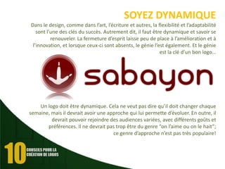 SOYEZ DYNAMIQUE
Dans le design, comme dans l’art, l’écriture et autres, la flexibilité et l’adaptabilité
sont l’une des clés du succès. Autrement dit, il faut être dynamique et savoir se
renouveler. La fermeture d’esprit laisse peu de place à l’amélioration et à
l’innovation, et lorsque ceux-ci sont absents, le génie l’est également. Et le génie
est la clé d’un bon logo…

Un logo doit être dynamique. Cela ne veut pas dire qu’il doit changer chaque
semaine, mais il devrait avoir une approche qui lui permette d’évoluer. En outre, il
devrait pouvoir rejoindre des audiences variées, avec différents goûts et
préférences. Il ne devrait pas trop être du genre “on l’aime ou on le hait”;
ce genre d’approche n’est pas très populaire!

 