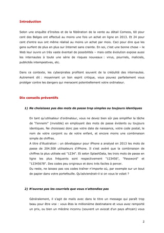 2
Introduction
Selon une enquête d'Insites et de la fédération de la vente au détail Comeos, 60 pour
cent des Belges ont effectué au moins une fois un achat en ligne en 2013. Et 24 pour
cent d'entre eux ont même réalisé au moins un achat par mois. Ceci pour dire que les
gens surfent de plus en plus sur Internet sans crainte. En soi, c'est une bonne chose – le
Web leur ouvre un très vaste éventail de possibilités – mais cette évolution expose aussi
les internautes à toute une série de risques nouveaux : virus, pourriels, maliciels,
publicités intempestives, etc.
Dans ce contexte, les cyberpirates profitent souvent de la crédulité des internautes.
Autrement dit : moyennant un bon esprit critique, vous pouvez parfaitement vous
protéger contre les dangers qui menacent potentiellement votre ordinateur.
Dix conseils préventifs
1) Ne choisissez pas des mots de passe trop simples ou toujours identiques
En tant qu'utilisateur d'ordinateur, vous ne devez bien sûr pas simplifier la tâche
de "l'ennemi" (invisible) en employant des mots de passe évidents ou toujours
identiques. Ne choisissez donc pas votre date de naissance, votre code postal, le
nom de votre conjoint ou de votre enfant, et encore moins une combinaison
simple de chiffres.
A titre d'illustration : un développeur pour iPhone a analysé en 2013 les mots de
passe de 204.508 utilisateurs d'iPhone. Il s'est avéré que la combinaison de
chiffres la plus utilisée est "1234". Et selon SplashData, les trois mots de passe en
ligne les plus fréquents sont respectivement "123456", "Password" et
"12345678". Des codes peu originaux et donc très faciles à percer.
Du reste, ne laissez pas vos codes traîner n'importe où, par exemple sur un bout
de papier dans votre portefeuille. Qu'adviendrait-il si on vous le volait ?
2) N'ouvrez pas les courriels que vous n'attendiez pas
Généralement, il s'agit de mails avec dans le titre un message qui paraît trop
beau pour être vrai : vous êtes le millionième destinataire et vous avez remporté
un prix, ou bien un mécène inconnu (souvent un avocat d'un pays africain) vous
 