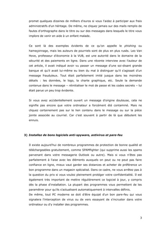 3
promet quelques dizaines de milliers d'euros si vous l'aidez à participer aux frais
administratifs d'un héritage. De même, ne cliquez jamais sur des mails remplis de
fautes d'orthographe dans le titre ou sur des messages dans lesquels le titre vous
implore de venir en aide à un enfant malade.
Ce sont là des exemples évidents de ce qu'on appelle le phishing ou
hameçonnage, mais les auteurs de pourriels sont de plus en plus rusés. Leo Van
Hove, professeur d'économie à la VUB, est une autorité dans le domaine de la
sécurité et des paiements en ligne. Dans une récente interview avec l'auteur de
cet article, il avait indiqué avoir vu passer un message d'une soi-disant grande
banque et qu'il avait lui-même eu bien du mal à distinguer qu'il s'agissait d'un
message frauduleux. Tout était parfaitement imité jusque dans les moindres
détails : les données, le logo, la charte graphique, etc. Seule la demande
contenue dans le message – réinitialiser le mot de passe et les codes secrets – lui
était parue un peu trop évidente.
Si vous avez accidentellement ouvert un message d'origine douteuse, cela ne
signifie pas encore que votre ordinateur a forcément été contaminé. Mais ne
cliquez certainement pas sur le lien contenu dans le message ou sur la pièce
jointe associée au courriel. Car c'est souvent à partir de là que débutent les
ennuis.
3) Installez de bons logiciels anti-spyware, antivirus et pare-feu
Il existe aujourd'hui de nombreux programmes de protection de bonne qualité et
téléchargeables gratuitement, comme SPAMfighter (qui supprime aussi les spams
parvenant dans votre messagerie Outlook ou autre). Mais si vous n'êtes pas
parfaitement à l'aise avec les éléments auxquels on peut ou ne peut pas faire
confiance en ligne, mieux vaut garder ses distances et acheter de préférence un
bon programme dans un magasin spécialisé. Dans ce cadre, ne vous arrêtez pas à
la question du prix si vous voulez pleinement protéger votre confidentialité. Il est
également très important de mettre régulièrement ce logiciel à jour, y compris
dès la phase d'installation. La plupart des programmes vous permettent de les
paramétrer pour qu'ils s'actualisent automatiquement à intervalles définis.
De même, tout PC moderne se doit d'être équipé d'un bon pare-feu qui vous
signalera l'interception de virus ou de vers essayant de s'incruster dans votre
ordinateur ou d'y installer des programmes.
 