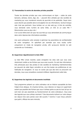 5
7) Transmettez le moins de données privées possible
Toutes les données privées que vous communiquez en ligne – codes de carte
bancaire, adresse, loisirs, âge, etc. – peuvent être utilisées par des sociétés de
marketing qui vous inonderont ensuite de pourriels et de publicités. Soyez donc
aussi discret que possible dans la divulgation de ces informations. Surtout lorsque
cela n'est pas pertinent. Vous tombez sur un site web qui, à titre de contrôle,
vous demande votre numéro de carte VISA, un CVC et un code PIN ?
Déconnectez-vous au plus vite !
Il en va de même bien sûr pour les courriels qui vous demandent de communiquer
dans votre réponse des informations sensibles.
Une autre précaution utile consiste à optimiser les paramètres de confidentialité
de votre navigateur. En spécifiant par exemple que vous voulez surfer
uniquement en mode de navigation privée, afin qu'aucune donnée ne soit
conservée sur l'ordinateur.
8) Supprimez régulièrement la liste MRU
La liste MRU (most recently used) enregistre les sites web que vous avez
récemment visités ou les fichiers que vous avez ouverts. Ce sont des informations
très précieuses pour des pirates et des sociétés de marketing malintentionnées
qui peuvent de cette façon connaître en une fois toutes vos préférences et vos
habitudes de navigation. Si vous ne voulez pas que des tiers se procurent ces
données, nous vous conseillons vivement d'effacer régulièrement cette liste.
9) Supprimez les logiciels et documents inutilisés
Tout programme présent sur votre ordinateur est en théorie susceptible de faire
l'objet d'une attaque. En d'autres termes, vous réduirez ce risque en supprimant
autant que possible des fichiers que vous n'utilisez guère ou pas du tout (et qui ne
sont bien sûr pas essentiels au fonctionnement de votre ordinateur). Vous avez
des logiciels que vous utilisez rarement ? Des documents traînent sur votre disque
dur depuis trois sans jamais avoir été ouverts ? Comme il vaut mieux prévenir
que guérir, effacez-les sans remords.
 