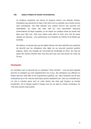 6
10) Soyez critique en toutes circonstances
La meilleure protection est encore et toujours d'avoir une attitude critique.
Considérez que personne en ligne n'est votre ami ou souhaite vous rendre service
sans contrepartie. Une telle attitude vous évitera d'ouvrir des courriels non
identifiables, de visiter des sites web qui vous demandent beaucoup
d'informations de façon suspecte, ou de cliquer sur quelque chose qui paraît trop
beau pour être vrai. Cela vous aidera aussi dans le choix d'un mot de passe
robuste car sécurisé : une combinaison non évidente de chiffres et de lettres par
exemple.
Par ailleurs, ne pensez pas que les digital natives sont plus attentifs aux questions
de sécurité que les utilisateurs plus âgés (ce qui pourrait pourtant paraître
logique). Selon une enquête de l'université de Cambridge en 2012, les mots de
passe des seniors seraient deux fois plus sûrs que ceux des jeunes de moins de
25 ans.
Conclusion
Un ordinateur sain et sécurisé est un ordinateur "bien entraîné" : avec de bons logiciels
pare-feu et antispam qui sont régulièrement mis à jour, des utilisateurs qui effacent en
temps utile leur liste MRU et les programmes superflus, etc. Mais l'essentiel est de bien
comprendre qu'un PC n'est de toute façon jamais totalement sûr. Celui qui considère qu'il
n'a rien à craindre parce qu'il ne visite jamais des sites web douteux se trompe
lourdement. Car le danger guette à chaque coin de rue dans le monde numérique. On
n'est donc jamais trop prudent.
 