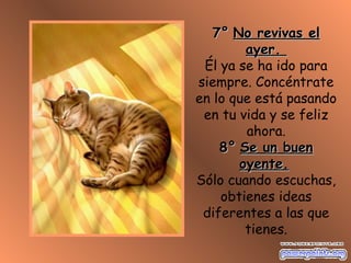 7°7° No revivas elNo revivas el
ayer.ayer.
Él ya se ha ido para
siempre. Concéntrate
en lo que está pasando
en tu vida y se feliz
ahora.
8°8° Se un buenSe un buen
oyente.oyente.
Sólo cuando escuchas,
obtienes ideas
diferentes a las que
tienes.
 