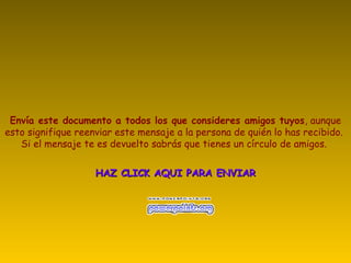Envía este documento a todos los que consideres amigos tuyos, aunque
esto signifique reenviar este mensaje a la persona de quién lo has recibido.
Si el mensaje te es devuelto sabrás que tienes un círculo de amigos.
HAZ CLICK AQUI PARA ENVIARHAZ CLICK AQUI PARA ENVIAR
 