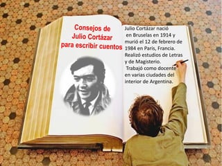 Julio Cortázar nació
en Bruselas en 1914 y
murió el 12 de febrero de
1984 en Paris, Francia.
Realizó estudios de Letras
y de Magisterio.
Trabajó como docente
en varias ciudades del
interior de Argentina.
 