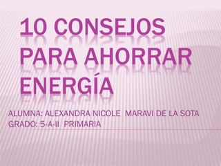 10 CONSEJOS
PARA AHORRAR
ENERGÍA
ALUMNA: ALEXANDRA NICOLE MARAVI DE LA SOTA
GRADO: 5-A-II PRIMARIA

 