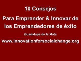 10 Consejos 
Para Emprender & Innovar de 
los Emprendedores de éxito 
Guadalupe de la Mata 
www.innovationforsocialchange.org 
 
