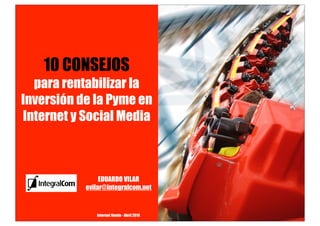 10 CONSEJOS
  para rentabilizar la
Inversión de la Pyme en
Internet y Social Media



                EDUARDO VILAR
           evilar@integralcom.net


              Internet Vende - Abril 2010
 