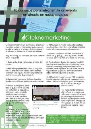 www.teknomarketing.es - info@teknomarketing.es
La retransmisión de un evento que organices
en redes sociales, en especial twitter, puede
ayudar a mejorar la imagen de tu empresa y
la relevancia de la misma en redes sociales.
Hoy, en el blog, 10 consejos para que retrans-
mitas tu evento.
1.- Crea un hashtag y anúncialo al inicio del
evento.
2.- El hashtag que esté visible a lo largo de
toda la presentación o cada cierto tiempo
recordarlo de alguna manera (repitiéndolo
oralmente, en una diapositiva…).
3.- Retweetea contenido de los asistentes,
ayudará a la difusión y relevancia del evento.
4.- Cuida la ortografía. Sabe-
mos lo que son 140 caracte-
res en twitter. Si es preciso,
utiliza dos tweet o añade
una imagen como aqui:
Pero no acortes palabras:
“En redes sociales ¿Pq tene-
mos que escribir todo?” Los
pq, q… No son una buena
práctica.
5.- Si tienes la oportunidad,
utiliza un “Twitter wall“, pan-
tallas especiales dedicadas a
mostrarnos lo que está sucediendo en Twit-
ter. Esto animará a los asistentes a participar
en redes sociales.
6.- Al finalizar el evento comparte una foto
con los enlaces de interés para los asistentes:
materiales, recursos complementarios…
7.- Si vas a compartir enlaces utiliza acorta-
dores Bit.ly, goo.gl…). Nos ayudará a medir
cuántas personas han clicado en los enlaces.
8.- No te olvides de dar las gracias. También
puedes sacar una foto de los asistentes (con
o sin el ponente) y compartidla en redes
sociales, verán que son importantes para la
organización y ayudará a que difundan la
foto y por consiguiente la marca.
9.- Al final del evento crea un PDF con todos
los documentos o fotos que hayas comparti-
do en redes sociales para que los asistentes
se lo puedan descargar
desde la web.
10.- Para mantener la rela-
ción, ofrece un enlace con
soluciones (material de apo-
yo, descarga de la presen-
tación…) para que visiten la
web corporativa o blog y se
descarguen el material y se
suscriban a nuestro News-
letter.
¿Tienes dudas? Deja que te asesoremos. Pue-
des consultar nuestros servicios o contactar
con nosotros en www.teknomarketing.es y en
el 688 82 71 88
 