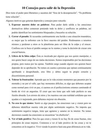 10 Consejos para salir de la Depresión
Dios tiene el poder para liberarnos y sacarnos del “foso de la desesperación”. “Tu problema
tiene solución”.
Algunos motivos que generan depresión y consejos para vencerla:
   1. Expresar nuestro dolor en palabras: Para poder darle salida a las emociones
      destructivas debes comenzar poniendo todo tu dolor y conflictos en palabras, así
      podrás identificar los sentimientos bloqueados y buscarles su solución.
   2. Cerrar el pasado: Si recuerdas continuamente una herida o una situación traumática,
      es mejor que la enfrentes con la llave maestra del perdón. Perdonarnos a nosotros
      mismos y perdonar a otros es la plataforma para ser libre de la culpa y el rencor.
      Confiesa con tu boca el perdón aunque no lo sientas y toma la decisión de cruzar esta
      crucial barrera.
   3. Libres de la falsa culpa: Ésta es inculcada por alguien que nos quiere manipular, o
      nos quiere hacer cargo de sus malas decisiones. Somos responsables por las decisiones
      propias, pero nunca por las ajenas. También surge cuando alguien nos quieren hacer
      depender de su aprobación. No tomes en cuenta a personas que opinan continuamente
      aprobando o desaprobando, eres libre y debes seguir tu propio corazón y
      discernimiento personal.
   4. Tolerar la frustración: Aprende que en la vida existen momentos que pasamos por la
      montaña y no por el valle, que hay momentos difíciles, es algo que debemos aceptar
      como normal para vivir en paz, si caemos en el perfeccionismo estamos caminando al
      borde de vivir en angustias. El creer que nos tiene que salir todo perfecto es una
      ilusión absurda. Los errores de otros y los nuestros son una realidad cotidiana que nos
      ayudan a ir mejorando, pero debemos mejorar sin obsesión.
   5. No eres lo que sientes: Sentir es algo pasajero, las emociones van y vienen pero no
      debemos identificar nuestra vida por algún sentimiento negativo. No importa que
      sentimiento negativo tengas, tiene que agotarse y sanarse en tu interior. No tomes
      decisiones cuando las emociones se encuentran "en ebullición".
   6. Ver el lado positivo: Para los que creen y tienen fe no hay fin de cosas buenas, sino
      principios de cosas mejores. Comienza a ver el lado positivo de las cosas y no te
      concentres en lo negativo. Vivir viendo lo positivo hará una gran diferencia en tu vida.
 