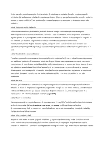 En los vegetales, también es posible elegir productos de bajo impacto ecológico. Entre los cereales, se puede
privilegiar el trigo, la quinoa, cebada, el centeno en detrimento del arroz, que, de hecho que los arrozales producen
metano, es menos ecológico. Y aún mejor que los cereales, la patata es la aportación en feculentos común más
ecológica.

[editar]Consumir productos locales

Para nuestra alimentación, nuestra ropa, nuestros muebles, siempre consideremos el impacto negativo
del transporte de estas mercancías. Consumir y producir a nivel local también puede ser producir al nivel local.
Algunas gallinas en el jardín pueden comer nuestros residuos de mesa. Tampoco es muy complicado ocuparse de
una colmena. Aún más fácil, los parterres de flores se convierten en jardines de condimentos
(tomillo, romero, menta, etc.). En el mismo espíritu, uno puede unirse a una asociación para mantener una
agricultura campesina (AMAP en francés) y cada semana recoger a su cesta de verduras en una granja cerca de su
casa.

[editar]Gestión de los recursos hídricos

Pequeñas cosas pueden tener una gran importancia. Es mejor no dejar el grifo correr todo el tiempo mientras que
nos cepillamos los dientes. Si tenemos un retrete que deja un flujo permanente de agua, esto puede representar
varias decenas de litros de agua al día. El uso de los modernossanitarios secos permite, sin olores, ahorros de agua
aún más importantes (más de 10m3/años/persona) y da un compuesto para la mejora de nuestros residuos.
Beber agua del grifo (no es posible en todos los países) en lugar de agua embotellada nos permite no malgastar a
los residuos deenvases. Lavar la ropa con productos biodegradables y con agua fría también es una más
importante.

[editar]Reciclar

Podemos ayudar a reducir la contaminación simplemente poniendo nuestras botellas de plástico en una basura
diferente. Si dudan en elegir entre dos productos, es preferible escoger uno con menos embalaje. Considerando un
edificio con 7000 empleados que reciclan sus residuos de papel durante un año, esto es el equivalente de la
eliminación de 400 vehículos fuera de la carretera (según EPA).

[editar]Hacer su compostaje

Hacer su compostaje es reducir el volumen de basura entre un 20 y un 30%. También, es el enriquecimiento de su
jardín sin pagar nada. ¡Así los desechos se convierten en riqueza! La fabricación de una bandeja
de compostaje es muy fácil; su compra es a veces facilitada por una ayuda financiera (por ejemplo, la ciudad de
Québec reembolsa 50$ de compra).

[editar]Ahorrar electricidad

Apague las luces detrás de usted, apague el ordenador (y la pantalla), la televisión y el VCR cuando no se usan.
Utilice bombillas fluorescentes en lugar de bombillas tradicionales; es simple pero muy efectivo en nuestro
consumo de electricidad. La secadora no siempre es necesaria para secar la ropa. Piense en usar el calor del verano
 