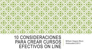 10 CONSIDERACIONES
PARA CREAR CURSOS
EFECTIVOS ON LINE
William Vegazo Muro
@educador23013
 