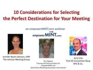 10 Considerations for Selecting
the Perfect Destination for Your Meeting
Terri Roberts
Training and Communication for
empowerMINT.com
Destination Marketing Association International
an empowerMINT.com webinar
Production
Jennifer Beam Johnson, CMP
The Johnson Meeting Group
Jerry Cito
First VP, Convention Devp
NYC & Co.
 