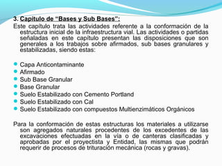 3. Capítulo de “Bases y Sub Bases”:
Este capítulo trata las actividades referente a la conformación de la
estructura inicial de la infraestructura vial. Las actividades o partidas
señaladas en este capítulo presentan las disposiciones que son
generales a los trabajos sobre afirmados, sub bases granulares y
estabilizadas, siendo estas:
Capa Anticontaminante
Afirmado
Sub Base Granular
Base Granular
Suelo Estabilizado con Cemento Portland
Suelo Estabilizado con Cal
Suelo Estabilizado con compuestos Multienzimáticos Orgánicos
Para la conformación de estas estructuras los materiales a utilizarse
son agregados naturales procedentes de los excedentes de las
excavaciones efectuadas en la vía o de canteras clasificadas y
aprobadas por el proyectista y Entidad, las mismas que podrán
requerir de procesos de trituración mecánica (rocas y gravas).
 