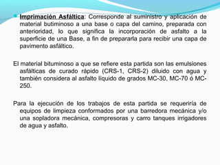 Imprimación Asfáltica: Corresponde al suministro y aplicación de
material butiminoso a una base o capa del camino, preparada con
anterioridad, lo que significa la incorporación de asfalto a la
superficie de una Base, a fin de prepararla para recibir una capa de
pavimento asfáltico.
El material bituminoso a que se refiere esta partida son las emulsiones
asfálticas de curado rápido (CRS-1, CRS-2) diluido con agua y
también considera al asfalto líquido de grados MC-30, MC-70 ó MC-
250.
Para la ejecución de los trabajos de esta partida se requeriría de
equipos de limpieza conformados por una barredora mecánica y/o
una sopladora mecánica, compresoras y carro tanques irrigadores
de agua y asfalto.
 