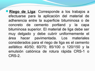 Riego de Liga: Corresponde a los trabajos a
efectuarse para la aplicación del material de
adherencia entre la superficie bituminosa o de
concreto de cemento portland y la capa
bituminosa superior. El material de liga debe ser
muy delgado y debe cubrir uniformemente el
área hacer pavimentada. Los materiales
considerados para el riego de liga es el cemento
asfáltico 40/50; 60/70; 85/100 o 120/150 y la
emulsión catiónica de rotura rápida CRS-1 o
CRS-2.
 
