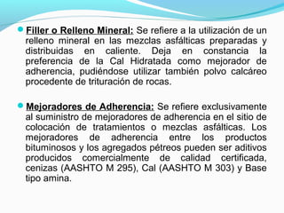 Filler o Relleno Mineral: Se refiere a la utilización de un
relleno mineral en las mezclas asfálticas preparadas y
distribuidas en caliente. Deja en constancia la
preferencia de la Cal Hidratada como mejorador de
adherencia, pudiéndose utilizar también polvo calcáreo
procedente de trituración de rocas.
Mejoradores de Adherencia: Se refiere exclusivamente
al suministro de mejoradores de adherencia en el sitio de
colocación de tratamientos o mezclas asfálticas. Los
mejoradores de adherencia entre los productos
bituminosos y los agregados pétreos pueden ser aditivos
producidos comercialmente de calidad certificada,
cenizas (AASHTO M 295), Cal (AASHTO M 303) y Base
tipo amina.
 
