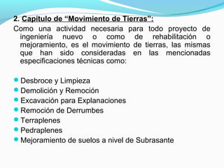 2. Capítulo de “Movimiento de Tierras”:
Como una actividad necesaria para todo proyecto de
ingeniería nuevo o como de rehabilitación o
mejoramiento, es el movimiento de tierras, las mismas
que han sido consideradas en las mencionadas
especificaciones técnicas como:
Desbroce y Limpieza
Demolición y Remoción
Excavación para Explanaciones
Remoción de Derrumbes
Terraplenes
Pedraplenes
Mejoramiento de suelos a nivel de Subrasante
 