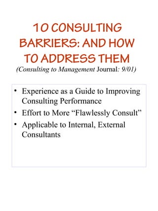 10 CONSULTING
 BARRIERS: AND HOW
  TO ADDRESS THEM
(Consulting to Management Journal: 9/01)


• Experience as a Guide to Improving
  Consulting Performance
• Effort to More “Flawlessly Consult”
• Applicable to Internal, External
  Consultants
 