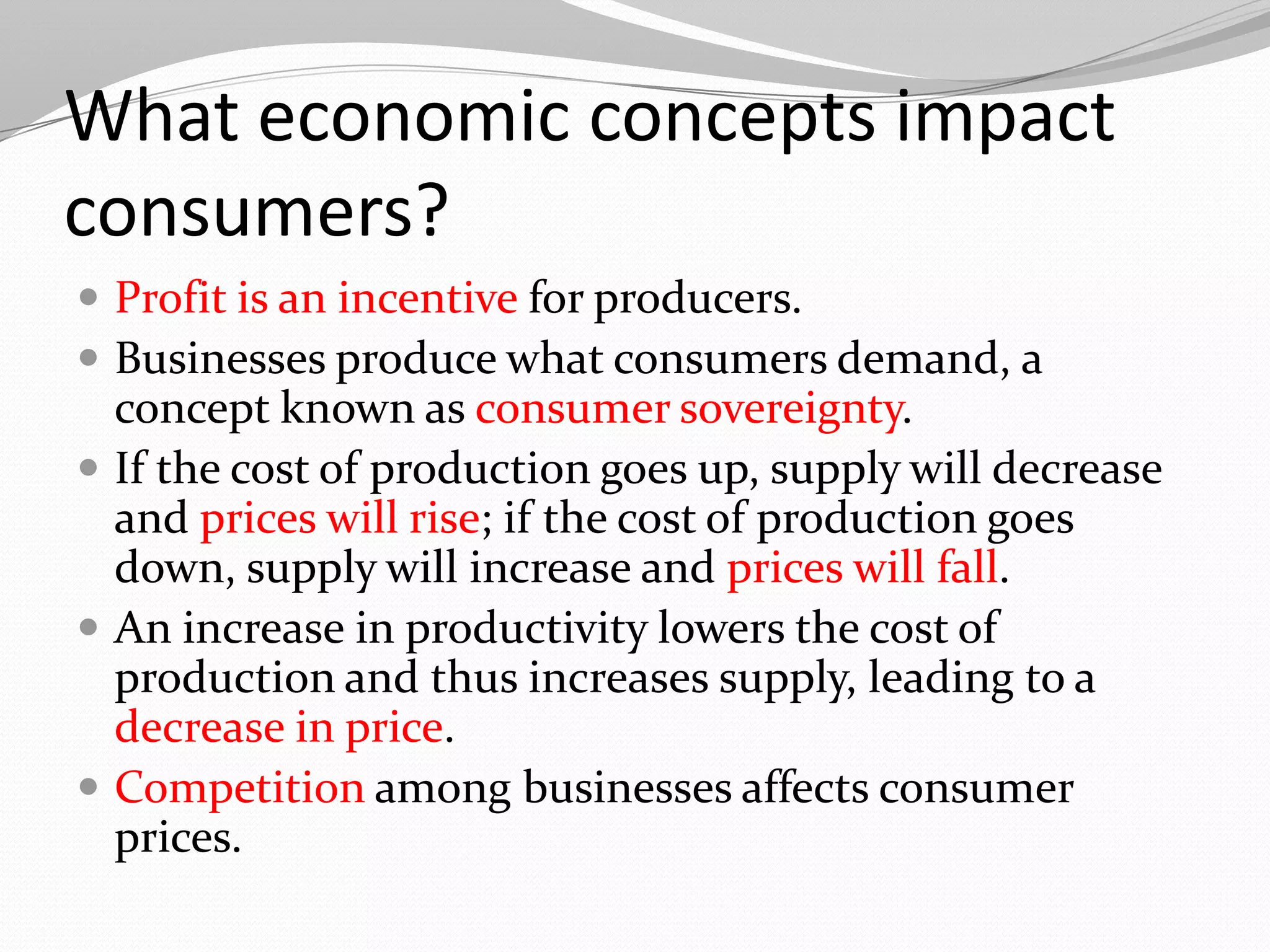 What economic concepts impact
consumers?
 Profit is an incentive for producers.
 Businesses produce what consumers demand, a
  concept known as consumer sovereignty.
 If the cost of production goes up, supply will decrease
  and prices will rise; if the cost of production goes
  down, supply will increase and prices will fall.
 An increase in productivity lowers the cost of
  production and thus increases supply, leading to a
  decrease in price.
 Competition among businesses affects consumer
  prices.
 