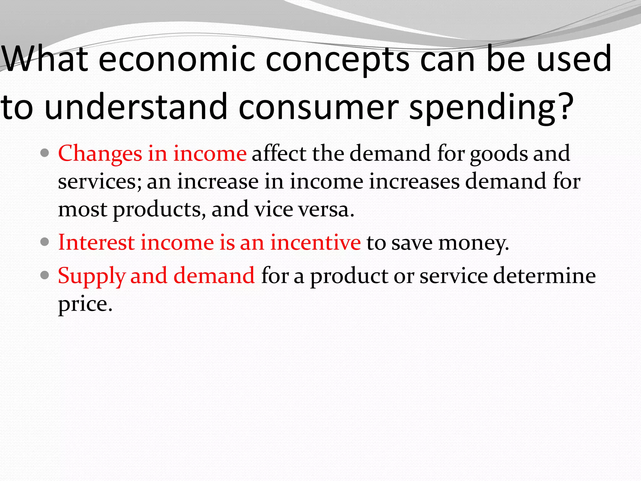 What economic concepts can be used
to understand consumer spending?
   Changes in income affect the demand for goods and
    services; an increase in income increases demand for
    most products, and vice versa.
   Interest income is an incentive to save money.
   Supply and demand for a product or service determine
    price.
 