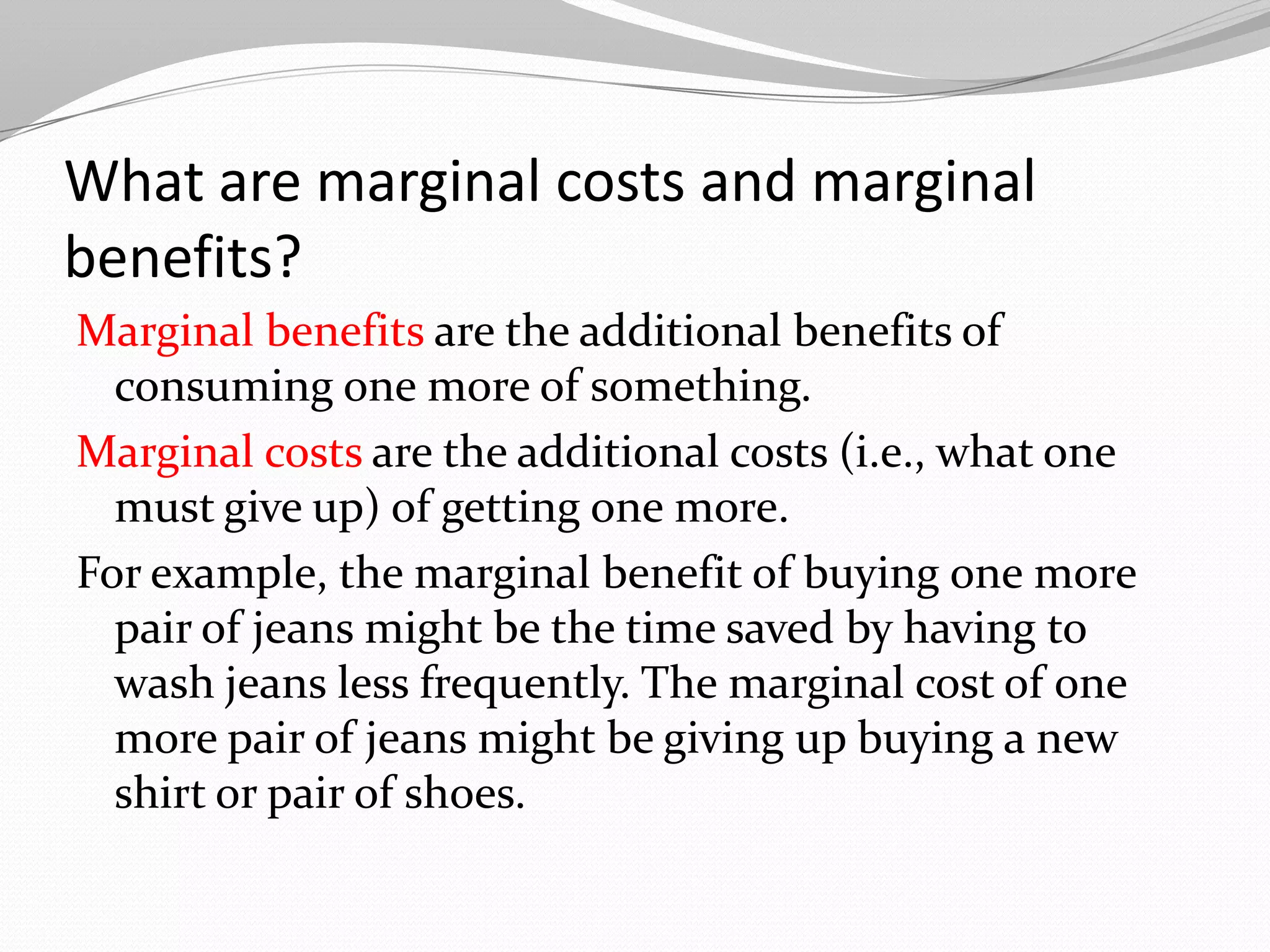 What are marginal costs and marginal
benefits?
Marginal benefits are the additional benefits of
  consuming one more of something.
Marginal costs are the additional costs (i.e., what one
  must give up) of getting one more.
For example, the marginal benefit of buying one more
  pair of jeans might be the time saved by having to
  wash jeans less frequently. The marginal cost of one
  more pair of jeans might be giving up buying a new
  shirt or pair of shoes.
 