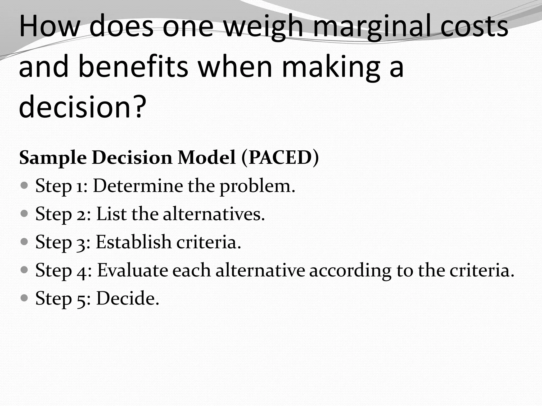 How does one weigh marginal costs
and benefits when making a
decision?
Sample Decision Model (PACED)
 Step 1: Determine the problem.
 Step 2: List the alternatives.
 Step 3: Establish criteria.
 Step 4: Evaluate each alternative according to the criteria.
 Step 5: Decide.
 