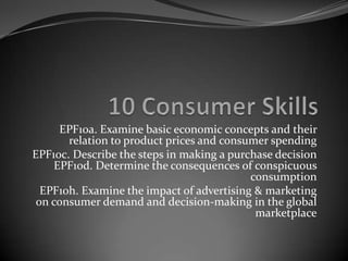 EPF10a. Examine basic economic concepts and their
       relation to product prices and consumer spending
EPF10c. Describe the steps in making a purchase decision
    EPF10d. Determine the consequences of conspicuous
                                           consumption
  EPF10h. Examine the impact of advertising & marketing
 on consumer demand and decision-making in the global
                                            marketplace
 