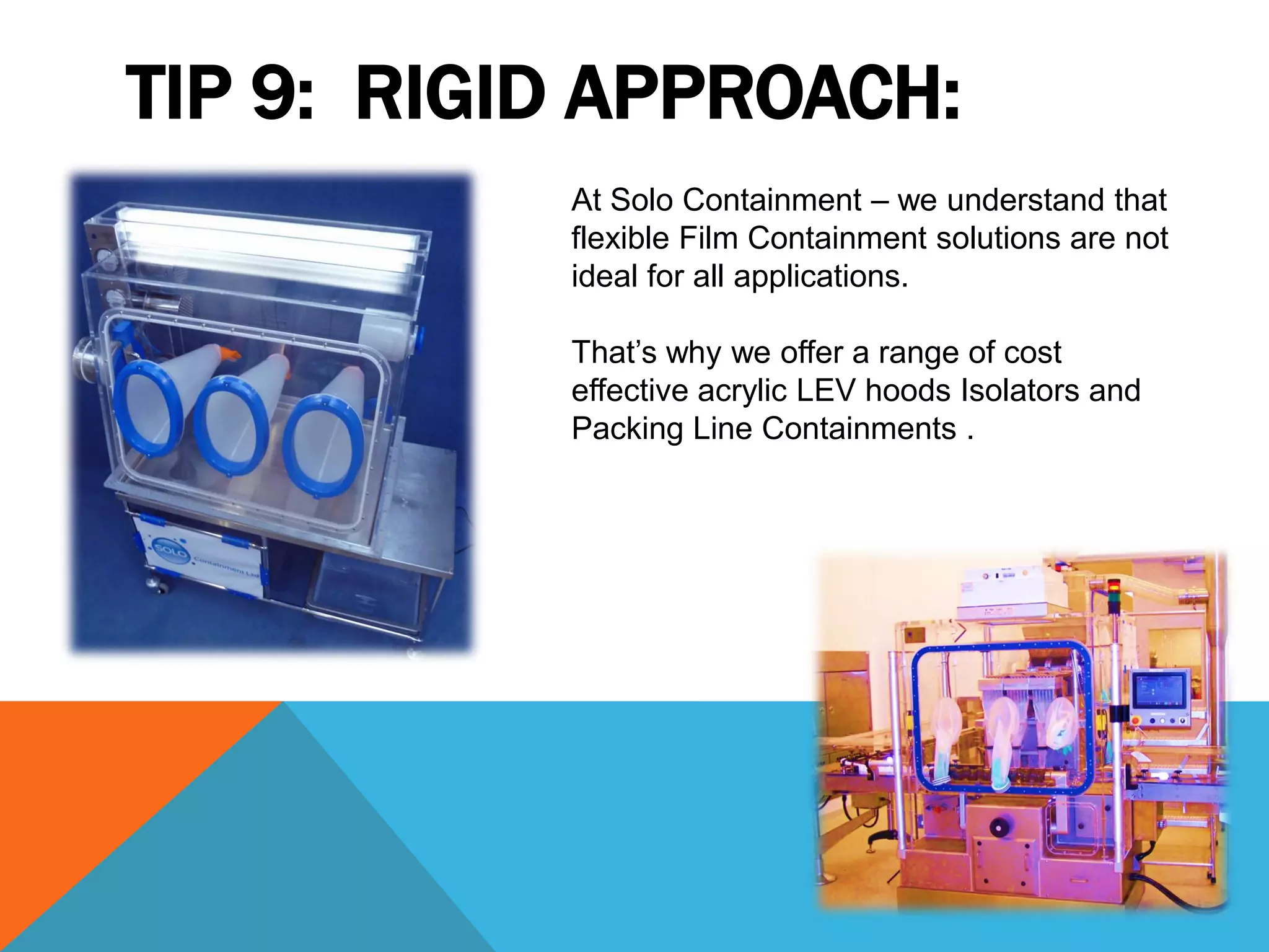 TIP 9: RIGID APPROACH:
           At Solo Containment – we understand that
           flexible Film Containment solutions are not
           ideal for all applications.

           That’s why we offer a range of cost
           effective acrylic LEV hoods Isolators and
           Packing Line Containments .
 
