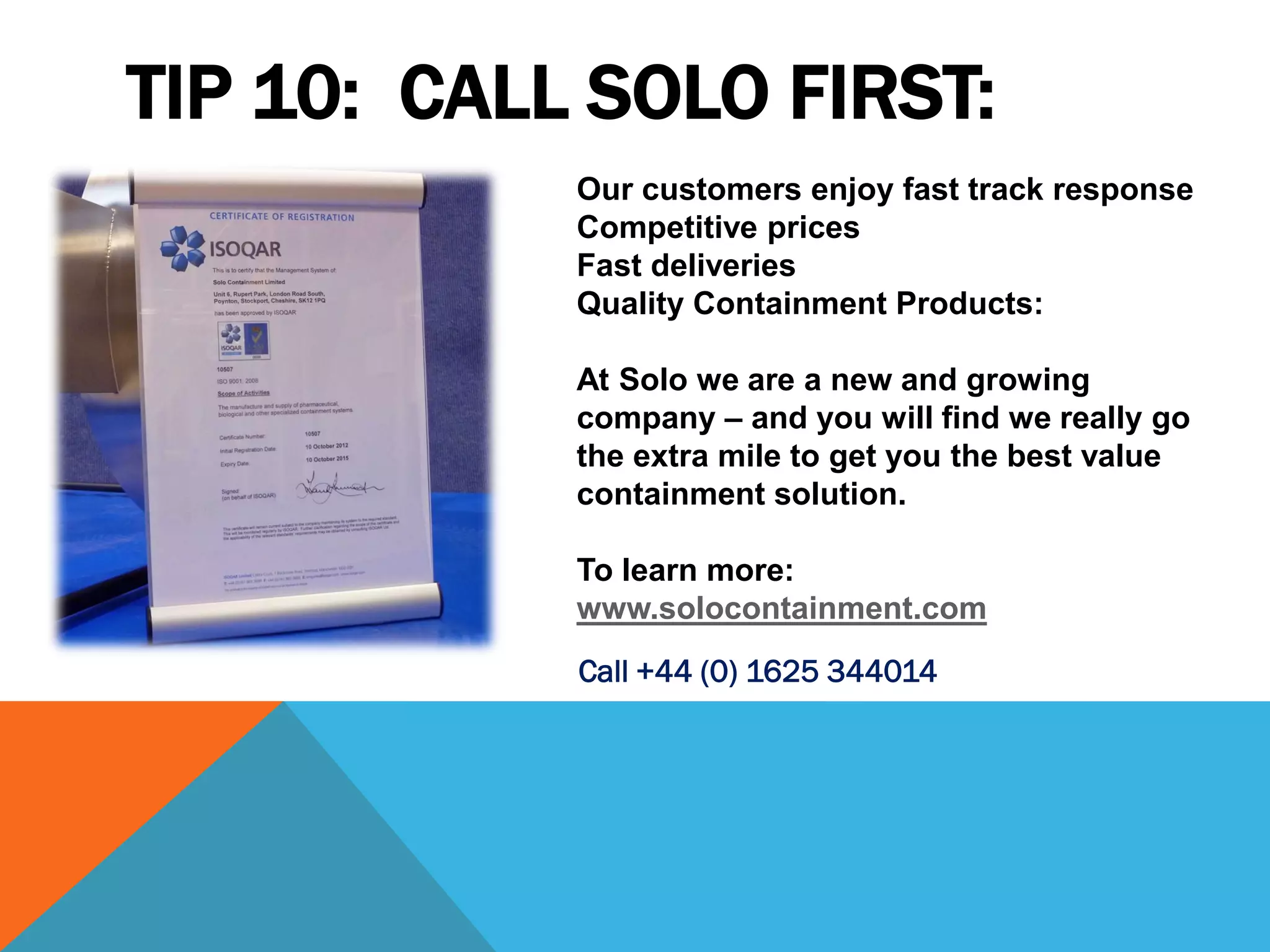TIP 10: CALL SOLO FIRST:
            Our customers enjoy fast track response
            Competitive prices
            Fast deliveries
            Quality Containment Products:

            At Solo we are a new and growing
            company – and you will find we really go
            the extra mile to get you the best value
            containment solution.

            To learn more:
            www.solocontainment.com
            Call +44 (0) 1625 344014
 