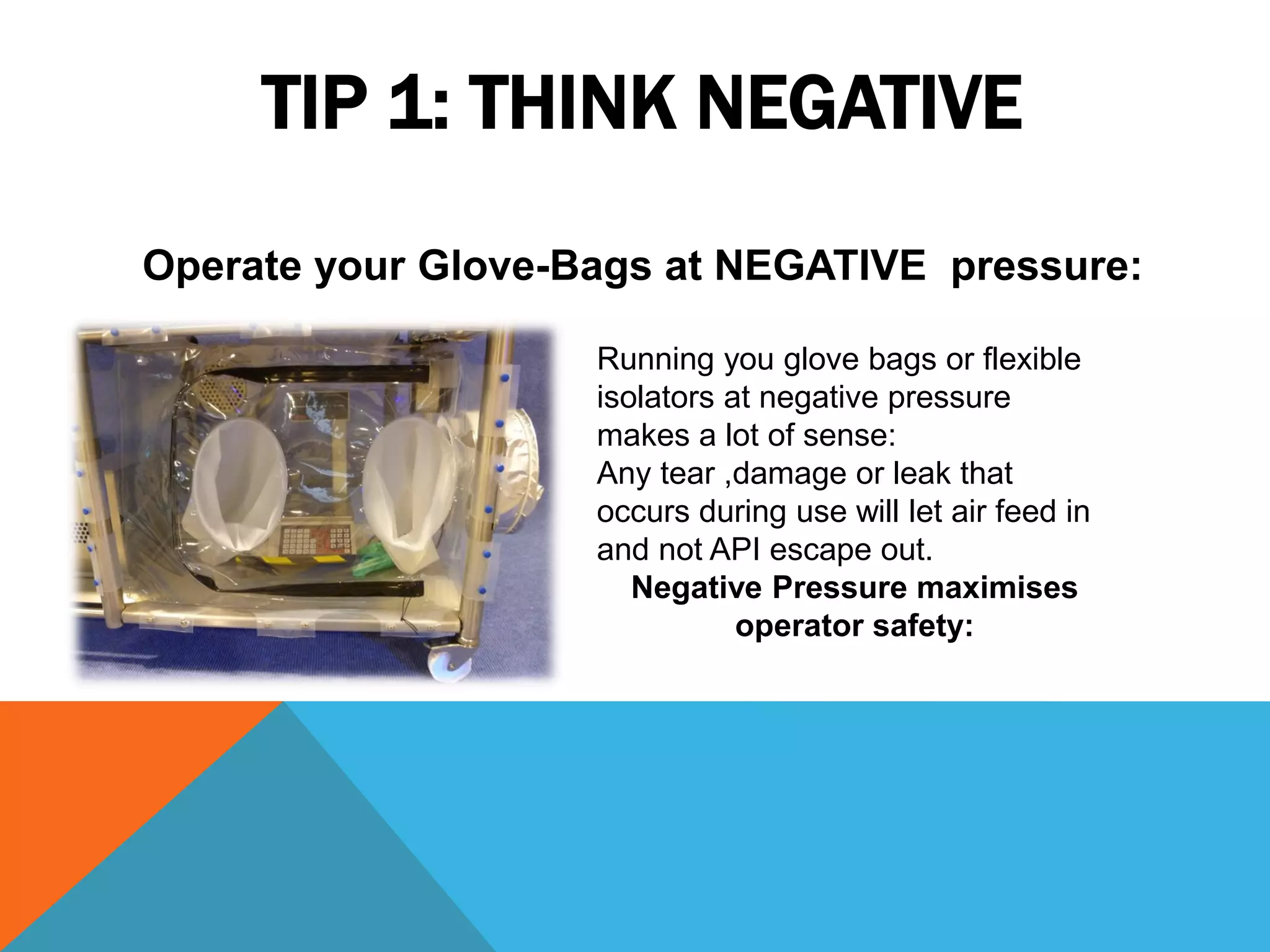 TIP 1: THINK NEGATIVE
Operate your Glove-Bags at NEGATIVE pressure:

                    Running you glove bags or flexible
                    isolators at negative pressure
                    makes a lot of sense:
                    Any tear ,damage or leak that
                    occurs during use will let air feed in
                    and not API escape out.
                       Negative Pressure maximises
                               operator safety:
 