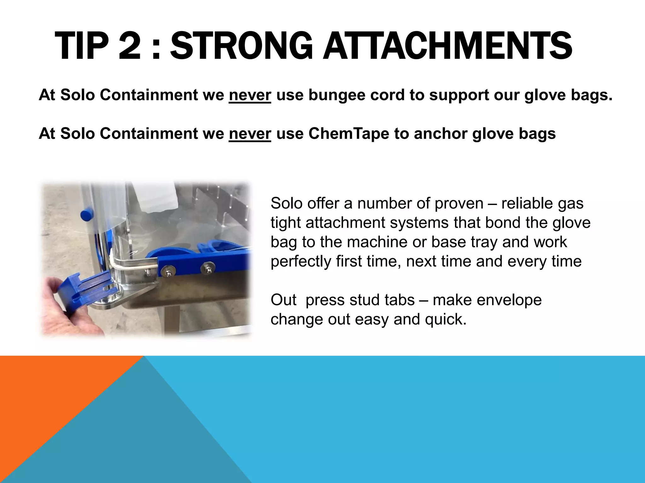 TIP 2 : STRONG ATTACHMENTS
At Solo Containment we never use bungee cord to support our glove bags.

At Solo Containment we never use ChemTape to anchor glove bags



                            Solo offer a number of proven – reliable gas
                            tight attachment systems that bond the glove
                            bag to the machine or base tray and work
                            perfectly first time, next time and every time

                            Out press stud tabs – make envelope
                            change out easy and quick.
 