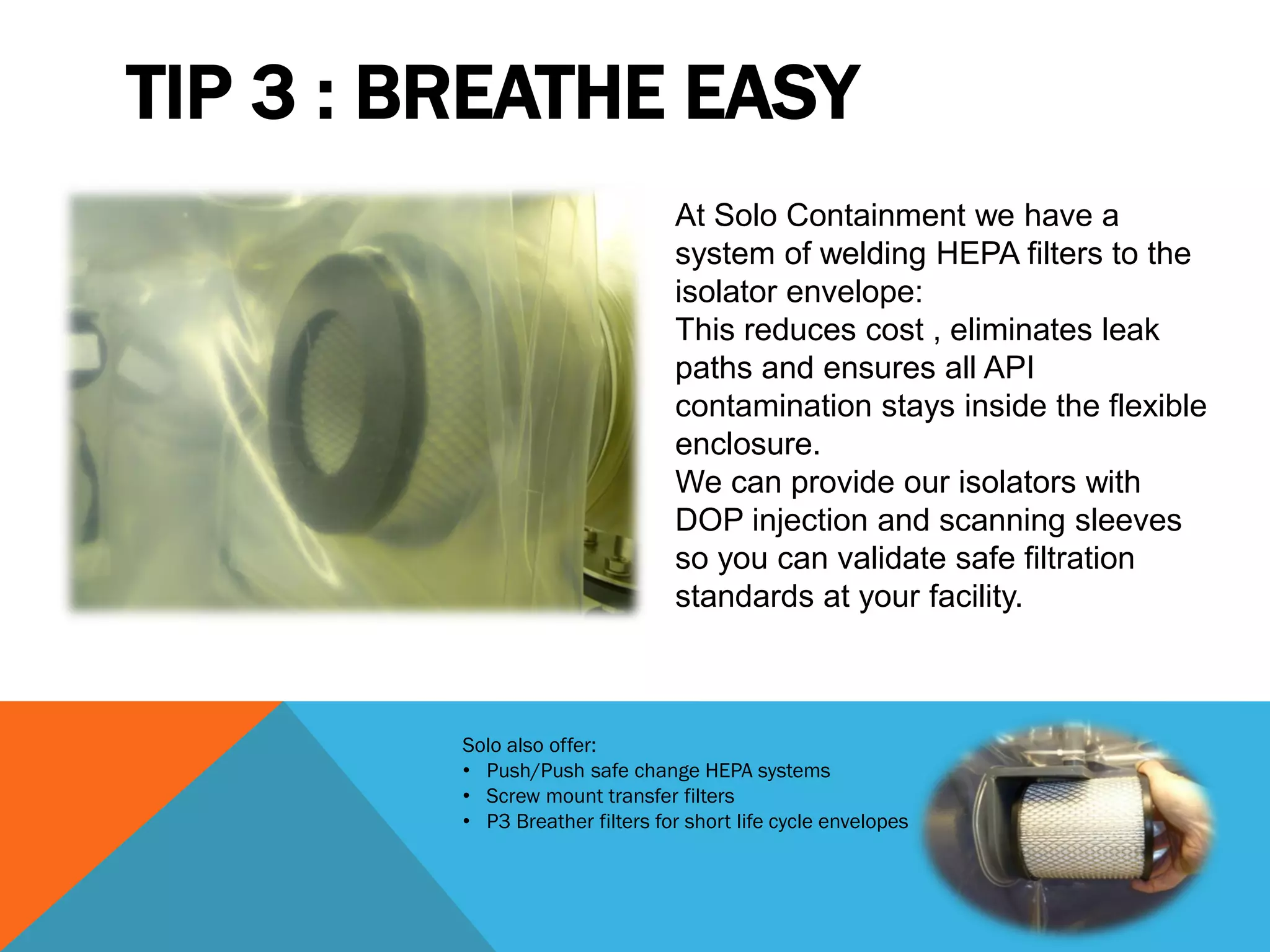 TIP 3 : BREATHE EASY
                                 At Solo Containment we have a
                                 system of welding HEPA filters to the
                                 isolator envelope:
                                 This reduces cost , eliminates leak
                                 paths and ensures all API
                                 contamination stays inside the flexible
                                 enclosure.
                                 We can provide our isolators with
                                 DOP injection and scanning sleeves
                                 so you can validate safe filtration
                                 standards at your facility.



         Solo also offer:
         • Push/Push safe change HEPA systems
         • Screw mount transfer filters
         • P3 Breather filters for short life cycle envelopes
 