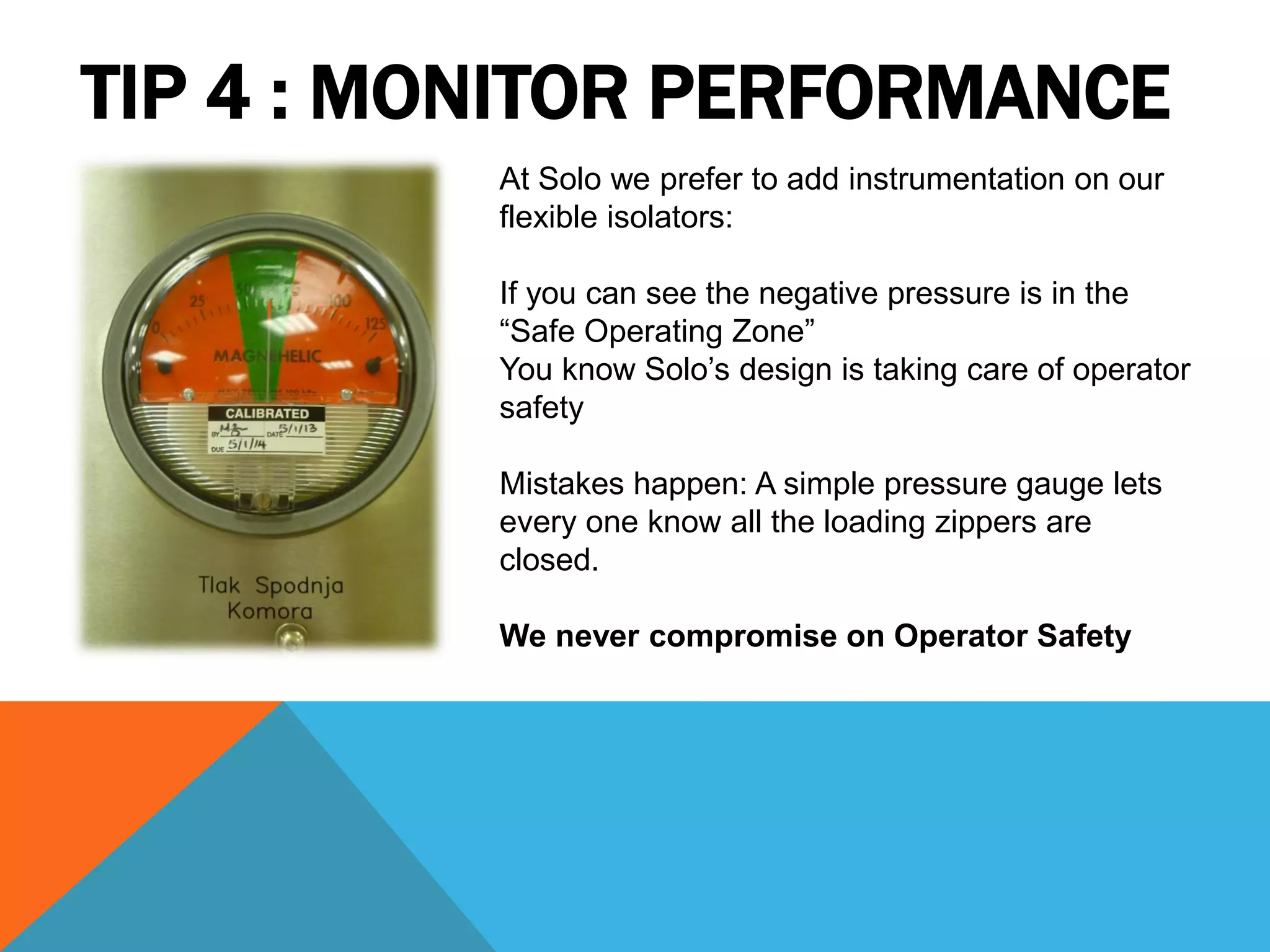 TIP 4 : MONITOR PERFORMANCE
          At Solo we prefer to add instrumentation on our
          flexible isolators:

          If you can see the negative pressure is in the
          “Safe Operating Zone”
          You know Solo’s design is taking care of operator
          safety

          Mistakes happen: A simple pressure gauge lets
          every one know all the loading zippers are
          closed.

          We never compromise on Operator Safety
 