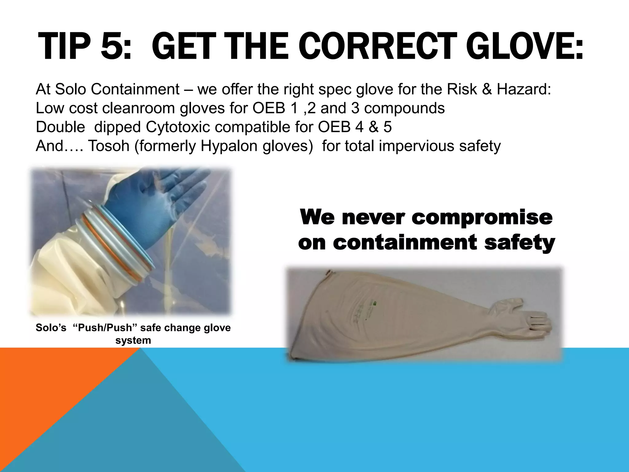 TIP 5: GET THE CORRECT GLOVE:
At Solo Containment – we offer the right spec glove for the Risk & Hazard:
Low cost cleanroom gloves for OEB 1 ,2 and 3 compounds
Double dipped Cytotoxic compatible for OEB 4 & 5
And…. Tosoh (formerly Hypalon gloves) for total impervious safety



                                       We never compromise
                                       on containment safety


Solo’s “Push/Push” safe change glove
              system
 