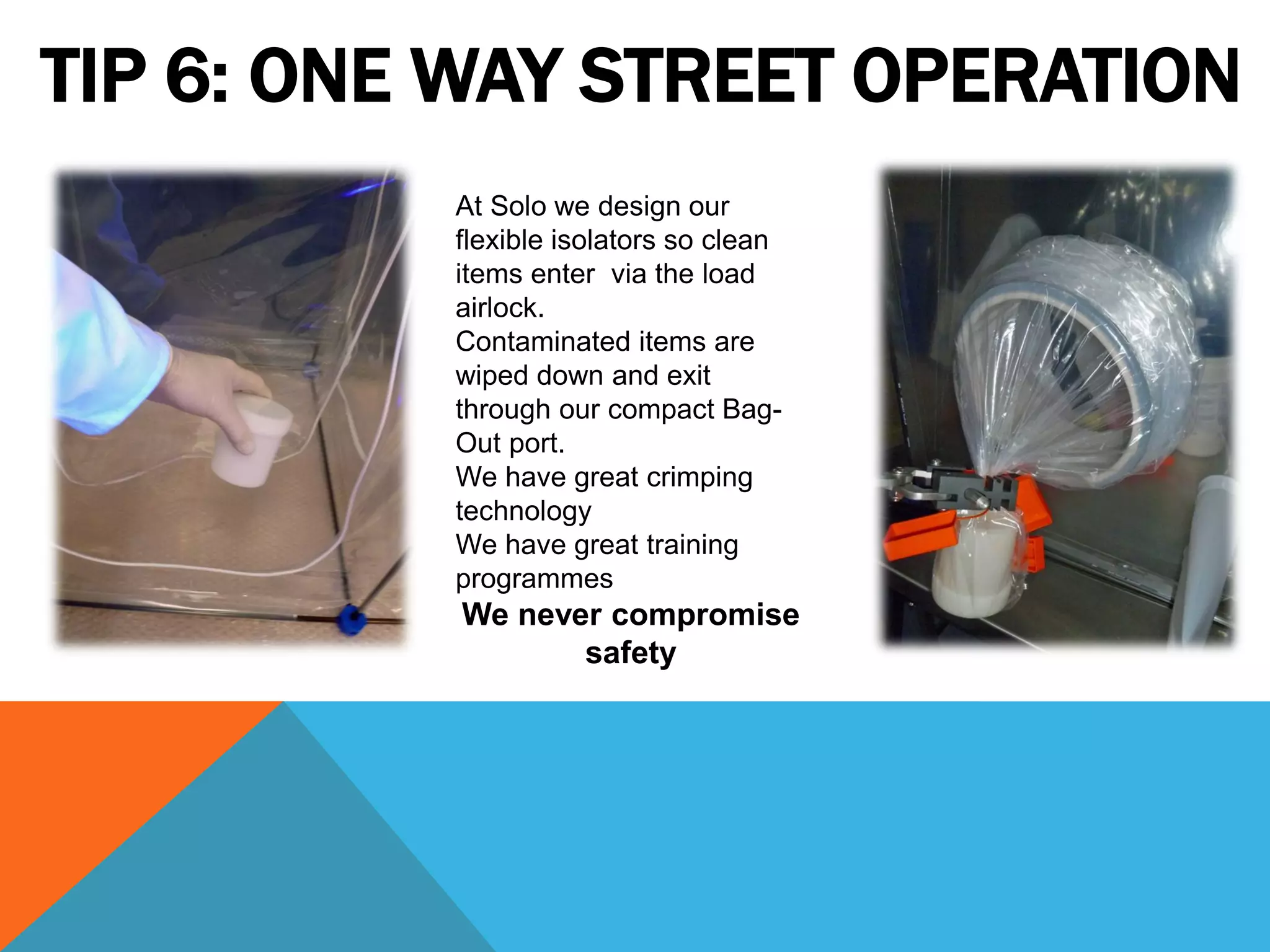 TIP 6: ONE WAY STREET OPERATION
          At Solo we design our
          flexible isolators so clean
          items enter via the load
          airlock.
          Contaminated items are
          wiped down and exit
          through our compact Bag-
          Out port.
          We have great crimping
          technology
          We have great training
          programmes
          We never compromise
                 safety
 