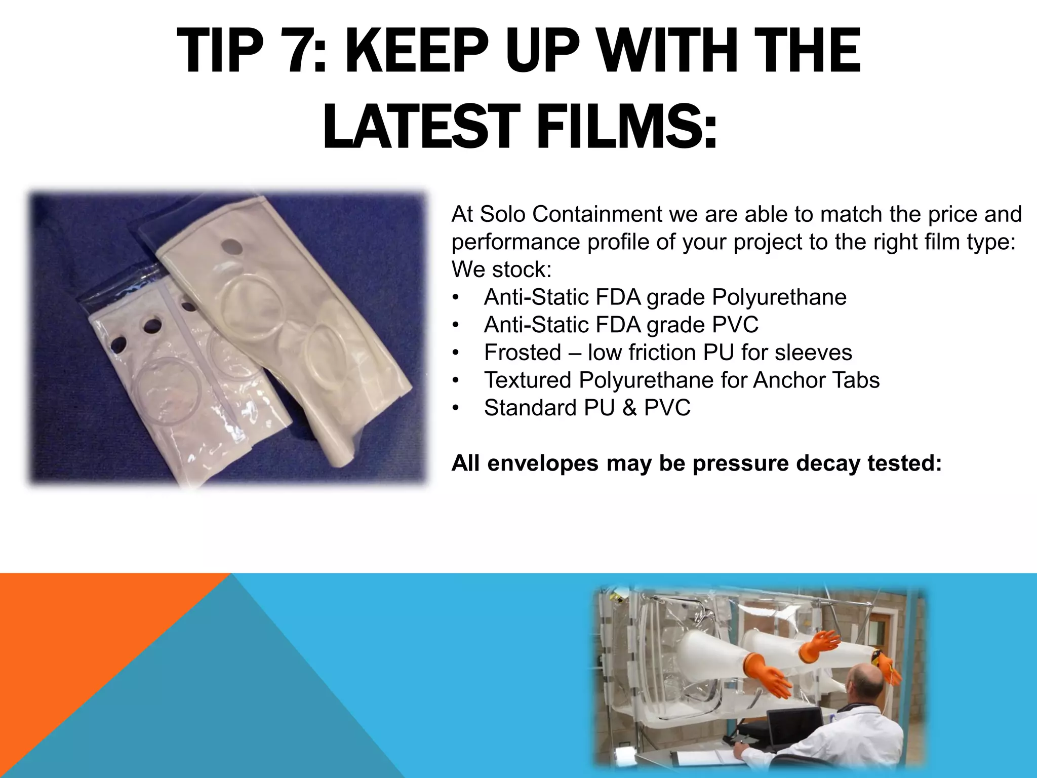 TIP 7: KEEP UP WITH THE
      LATEST FILMS:
         At Solo Containment we are able to match the price and
         performance profile of your project to the right film type:
         We stock:
         • Anti-Static FDA grade Polyurethane
         • Anti-Static FDA grade PVC
         • Frosted – low friction PU for sleeves
         • Textured Polyurethane for Anchor Tabs
         • Standard PU & PVC

         All envelopes may be pressure decay tested:
 