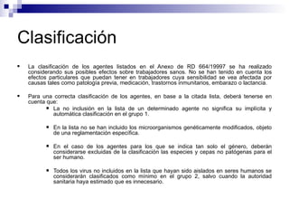 Clasificación
 La clasificación de los agentes listados en el Anexo de RD 664/19997 se ha realizado
considerando sus posibles efectos sobre trabajadores sanos. No se han tenido en cuenta los
efectos particulares que puedan tener en trabajadores cuya sensibilidad se vea afectada por
causas tales como patología previa, medicación, trastornos inmunitarios, embarazo o lactancia.
 Para una correcta clasificación de los agentes, en base a la citada lista, deberá tenerse en
cuenta que:
 La no inclusión en la lista de un determinado agente no significa su implícita y
automática clasificación en el grupo 1.
 En la lista no se han incluido los microorganismos genéticamente modificados, objeto
de una reglamentación específica.
 En el caso de los agentes para los que se indica tan solo el género, deberán
considerarse excluidas de la clasificación las especies y cepas no patógenas para el
ser humano.
 Todos los virus no incluidos en la lista que hayan sido aislados en seres humanos se
considerarán clasificados como mínimo en el grupo 2, salvo cuando la autoridad
sanitaria haya estimado que es innecesario.
 