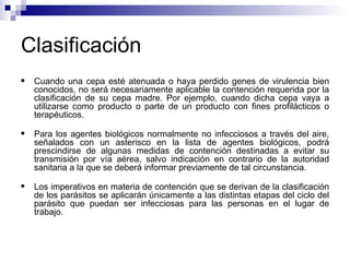 Clasificación
 Cuando una cepa esté atenuada o haya perdido genes de virulencia bien
conocidos, no será necesariamente aplicable la contención requerida por la
clasificación de su cepa madre. Por ejemplo, cuando dicha cepa vaya a
utilizarse como producto o parte de un producto con fines profilácticos o
terapéuticos.
 Para los agentes biológicos normalmente no infecciosos a través del aire,
señalados con un asterisco en la lista de agentes biológicos, podrá
prescindirse de algunas medidas de contención destinadas a evitar su
transmisión por vía aérea, salvo indicación en contrario de la autoridad
sanitaria a la que se deberá informar previamente de tal circunstancia.
 Los imperativos en materia de contención que se derivan de la clasificación
de los parásitos se aplicarán únicamente a las distintas etapas del ciclo del
parásito que puedan ser infecciosas para las personas en el lugar de
trabajo.
 