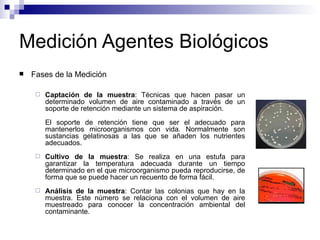 Medición Agentes Biológicos
 Fases de la Medición
 Captación de la muestra: Técnicas que hacen pasar un
determinado volumen de aire contaminado a través de un
soporte de retención mediante un sistema de aspiración.
El soporte de retención tiene que ser el adecuado para
mantenerlos microorganismos con vida. Normalmente son
sustancias gelatinosas a las que se añaden los nutrientes
adecuados.
 Cultivo de la muestra: Se realiza en una estufa para
garantizar la temperatura adecuada durante un tiempo
determinado en el que microorganismo pueda reproducirse, de
forma que se puede hacer un recuento de forma fácil.
 Análisis de la muestra: Contar las colonias que hay en la
muestra. Este número se relaciona con el volumen de aire
muestreado para conocer la concentración ambiental del
contaminante.
 