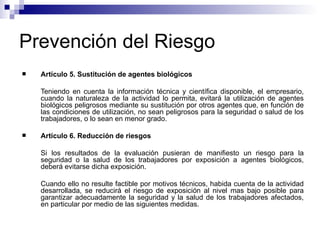 Prevención del Riesgo
 Artículo 5. Sustitución de agentes biológicos
Teniendo en cuenta la información técnica y científica disponible, el empresario,
cuando la naturaleza de la actividad lo permita, evitará la utilización de agentes
biológicos peligrosos mediante su sustitución por otros agentes que, en función de
las condiciones de utilización, no sean peligrosos para la seguridad o salud de los
trabajadores, o lo sean en menor grado.
 Artículo 6. Reducción de riesgos
Si los resultados de la evaluación pusieran de manifiesto un riesgo para la
seguridad o la salud de los trabajadores por exposición a agentes biológicos,
deberá evitarse dicha exposición.
Cuando ello no resulte factible por motivos técnicos, habida cuenta de la actividad
desarrollada, se reducirá el riesgo de exposición al nivel mas bajo posible para
garantizar adecuadamente la seguridad y la salud de los trabajadores afectados,
en particular por medio de las siguientes medidas.
 