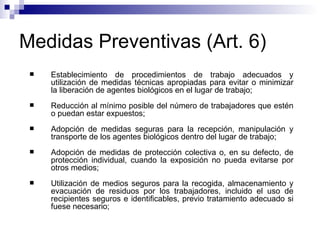 Medidas Preventivas (Art. 6)
 Establecimiento de procedimientos de trabajo adecuados y
utilización de medidas técnicas apropiadas para evitar o minimizar
la liberación de agentes biológicos en el lugar de trabajo;
 Reducción al mínimo posible del número de trabajadores que estén
o puedan estar expuestos;
 Adopción de medidas seguras para la recepción, manipulación y
transporte de los agentes biológicos dentro del lugar de trabajo;
 Adopción de medidas de protección colectiva o, en su defecto, de
protección individual, cuando la exposición no pueda evitarse por
otros medios;
 Utilización de medios seguros para la recogida, almacenamiento y
evacuación de residuos por los trabajadores, incluido el uso de
recipientes seguros e identificables, previo tratamiento adecuado si
fuese necesario;
 