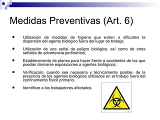 Medidas Preventivas (Art. 6)
 Utilización de medidas de higiene que eviten o dificulten la
dispersión del agente biológico fuera del lugar de trabajo;
 Utilización de una señal de peligro biológico, así como de otras
señales de advertencia pertinentes;
 Establecimiento de planes para hacer frente a accidentes de los que
puedan derivarse exposiciones a agentes biológicos;
 Verificación, cuando sea necesaria y técnicamente posible, de la
presencia de los agentes biológicos utilizados en el trabajo fuera del
confinamiento físico primario.
 Identificar a los trabajadores afectados
 