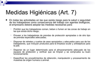 Medidas Higiénicas (Art. 7)
 En todas las actividades en las que exista riesgo para la salud o seguridad
de los trabajadores como consecuencia del trabajo con agentes biológicos,
el empresario deberá adoptar las medidas necesarias para:
 Prohibir que los trabajadores coman, beban o fumen en las zonas de trabajo en
las que exista dicho riesgo;
 Proveer a los trabajadores de prendas de protección apropiadas o de otro tipo
de prendas especiales adecuadas;
 Disponer de retretes y cuartos de aseo apropiados y adecuados para uso de los
trabajadores, que incluyan productos para la limpieza ocular y antisépticos para
la piel;
 Disponer de un lugar determinado para el almacenamiento adecuado de los
equipos de protección y verificar que se limpian y se comprueba su buen
funcionamiento
 Especificar los procedimientos de obtención, manipulación y procesamiento de
muestras de origen humano o animal.
 
