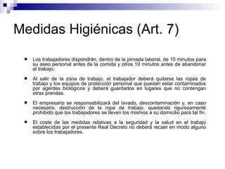 Medidas Higiénicas (Art. 7)
 Los trabajadores dispondrán, dentro de la jornada laboral, de 10 minutos para
su aseo personal antes de la comida y otros 10 minutos antes de abandonar
el trabajo.
 Al salir de la zona de trabajo, el trabajador deberá quitarse las ropas de
trabajo y los equipos de protección personal que puedan estar contaminados
por agentes biológicos y deberá guardarlos en lugares que no contengan
otras prendas.
 El empresario se responsabilizará del lavado, descontaminación y, en caso
necesario, destrucción de la ropa de trabajo, quedando rigurosamente
prohibido que los trabajadores se lleven los mismos a su domicilio para tal fin.
 El coste de las medidas relativas a la seguridad y la salud en el trabajo
establecidas por el presente Real Decreto no deberá recaer en modo alguno
sobre los trabajadores.
 