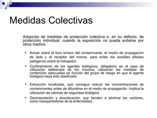 Medidas Colectivas
Adopción de medidas de protección colectiva o, en su defecto, de
protección individual, cuando la exposición no pueda evitarse por
otros medios.
 Actuar sobre el foco emisor del contaminante, el medio de propagación
de éste y el receptor del mismo, para evitar los posibles efectos
patógenos sobre el trabajador.
 Confinamiento de los agentes biológicos, obligatorio en el caso de
utilización deliberada de los mismos, utilizando las medidas de
contención adecuadas en función del grupo de riesgo en que el agente
biológico haya sido clasificado
 Extracción localizada, que consigue reducir las concentraciones de
contaminantes antes de difundirse en el medio de propagación. Implica la
utilización de cabinas de seguridad biológica.
 Desinsectación y desratización, que tienden a eliminar los vectores,
como transportadores de la enfermedad.
 