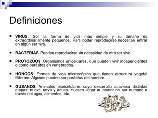 Definiciones
 VIRUS: Son la forma de vida más simple y su tamaño es
extraordinariamente pequeños. Para poder reproducirse necesitan entrar
en algún ser vivo.
 BACTERIAS: Pueden reproducirse sin necesidad de otro ser vivo.
 PROTOZOOS: Organismos unicelulares, que pueden vivir independientes
o como parásitos en vertebrados.
 HONGOS: Formas de vida microscópica que tienen estructura vegetal
filiforme. Algunos pueden ser parásitos del hombre.
 GUSANOS: Animales pluricelulares cuyo desarrollo atraviesa distintas
etapas: huevo, larva y adulto. Pueden llegar al interior del ser humano a
través del agua, alimentos, etc.
 