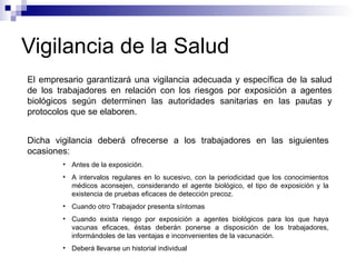 Vigilancia de la Salud
El empresario garantizará una vigilancia adecuada y específica de la salud
de los trabajadores en relación con los riesgos por exposición a agentes
biológicos según determinen las autoridades sanitarias en las pautas y
protocolos que se elaboren.
Dicha vigilancia deberá ofrecerse a los trabajadores en las siguientes
ocasiones:
• Antes de la exposición.
• A intervalos regulares en lo sucesivo, con la periodicidad que los conocimientos
médicos aconsejen, considerando el agente biológico, el tipo de exposición y la
existencia de pruebas eficaces de detección precoz.
• Cuando otro Trabajador presenta síntomas
• Cuando exista riesgo por exposición a agentes biológicos para los que haya
vacunas eficaces, éstas deberán ponerse a disposición de los trabajadores,
informándoles de las ventajas e inconvenientes de la vacunación.
• Deberá llevarse un historial individual
 