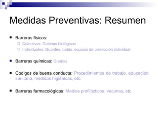 Medidas Preventivas: Resumen
 Barreras físicas:
 Colectivas: Cabinas biológicas
 Individuales: Guantes, batas, equipos de protección individual
 Barreras químicas: Cremas
 Códigos de buena conducta: Procedimientos de trabajo, educación
sanitaria, medidas higiénicas, etc.
 Barreras farmacológicas: Medios profilácticos, vacunas, etc.
 