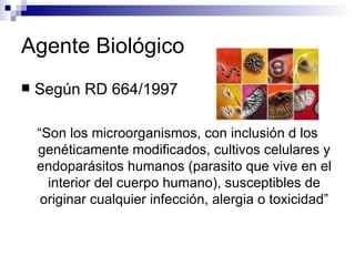 Agente Biológico
 Según RD 664/1997
“Son los microorganismos, con inclusión d los
genéticamente modificados, cultivos celulares y
endoparásitos humanos (parasito que vive en el
interior del cuerpo humano), susceptibles de
originar cualquier infección, alergia o toxicidad”
 