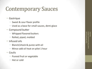 Contemporary Sauces
• Gastrique
• Sweet & sour flavor profile
• Used as a base for small sauces, demi-glace
• Whipped flavored butters
• Rolled, piped, molded

• Infused oils
• Blanch/shock & puree with oil
• Mince add oil heat on pilot 1 hour

• Coulis
• Pureed fruit or vegetable
• Hot or cold

Chef Michael Scott
Lead Chef Instructor AESCA
Boulder

• Compound butter

 
